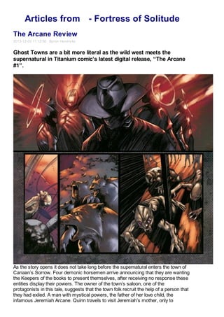Articles from - Fortress of Solitude
The Arcane Review
2013-12-03 11:12:50 Byron Hendricks
Ghost Towns are a bit more literal as the wild west meets the
supernatural in Titanium comic’s latest digital release, “The Arcane
#1”.
As the story opens it does not take long before the supernatural enters the town of
Canaan’s Sorrow. Four demonic horsemen arrive announcing that they are wanting
the Keepers of the books to present themselves, after receiving no response these
entities display their powers. The owner of the town’s saloon, one of the
protagonists in this tale, suggests that the town folk recruit the help of a person that
they had exiled. A man with mystical powers, the father of her love child, the
infamous Jeremiah Arcane. Quinn travels to visit Jeremiah’s mother, only to
 