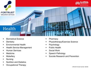  Biomedical Science
 Dentistry
 Environmental Health
 Health Service Management
 Human Services
 Medicine
 Midwifery
 Nursing
 Nutrition and Dietetics
 Occupational Therapy
 Pharmacy
 Physiotherapy/Exercise Science
 Psychology
 Public Health
 Social Work
 Speech Pathology
 Suicide Research and Prevention
Health
CRICOS Provider Number: 00233E
 