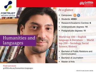 At a glance
 Campuses:
 Students: 4550+
 Research/Academic Centres: 6
 Undergraduate degrees: 14
 Postgraduate degrees: 11
World top 100 – English
language & literature World
top 200 – Sociology, Social
Science, History
 Bachelor of Public Relations and
Communication
 Bachelor of Journalism
 Master of Arts
CRICOS Provider Number: 00233E
Find out more
griffith.edu.au/humanities-languages
Humanities and
languages
 