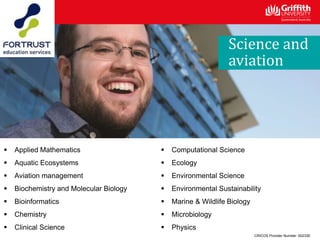 CRICOS Provider Number: 00233E
Science and
aviation
 Applied Mathematics
 Aquatic Ecosystems
 Aviation management
 Biochemistry and Molecular Biology
 Bioinformatics
 Chemistry
 Clinical Science
 Computational Science
 Ecology
 Environmental Science
 Environmental Sustainability
 Marine & Wildlife Biology
 Microbiology
 Physics
 