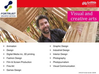  Animation
 Design
 Digital Media inc. 3D printing
 Fashion Design
 Film & Screen Production
 Fine Art
 Games Design
 Graphic Design
 Industrial Design
 Interior Design
 Photography
 Photojournalism
 Visual Communication
CRICOS Provider Number: 00233E
Visual and
creative arts
 