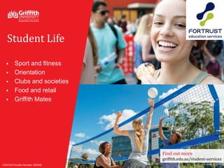  Sport and fitness
 Orientation
 Clubs and societies
 Food and retail
 Griffith Mates
Student Life
CRICOS Provider Number: 00233E
Find out more
griffith.edu.au/student-services
 