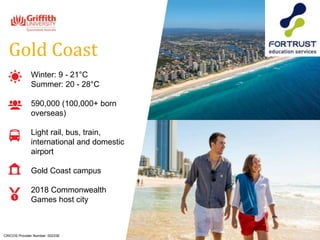Winter: 9 - 21°C
Summer: 20 - 28°C
590,000 (100,000+ born
overseas)
Light rail, bus, train,
international and domestic
airport
Gold Coast campus
2018 Commonwealth
Games host city
Gold Coast
CRICOS Provider Number: 00233E
 