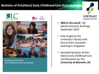 • 48th in the world - QS
World University Rankings,
September 2015
• fully taught by the
University’s faculty with
face-to-face classroom
teaching in Singapore.
• Awarded Bachelor of Arts
(Hons) Early Childhood Care
and Education by The
University of Warwick, UK.
Bachelor of Arts(Hons) Early Childhood Care And Education
 