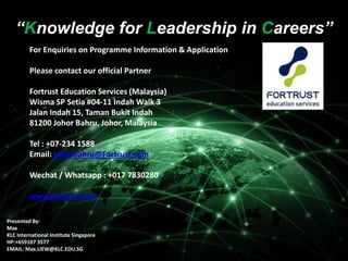 “Knowledge for Leadership in Careers”
“Knowledge for Leadership in Careers”
Presented By:
Max
KLC International Institute Singapore
HP:+659107 3577
EMAIL: Max.LIEW@KLC.EDU.SG
For Enquiries on Programme Information & Application
Please contact our official Partner
Fortrust Education Services (Malaysia)
Wisma SP Setia #04-11 Indah Walk 3
Jalan Indah 15, Taman Bukit Indah
81200 Johor Bahru, Johor, Malaysia
Tel : +07-234 1588
Email: johorbahru@Fortrust.com
Wechat / Whatsapp : +017 7830280
www.Fortrust.com
 