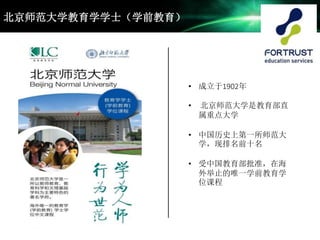 • 成立于1902年
• 北京师范大学是教育部直
属重点大学
• 中国历史上第一所师范大
学，现排名前十名
• 受中国教育部批准，在海
外举止的唯一学前教育学
位课程
北京师范大学教育学学士（学前教育）
 