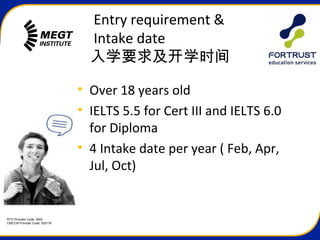 RTO Provider Code: 3945
CRICOS Provider Code: 02517K
Entry requirement &
Intake date
入学要求及开学时间
• Over 18 years old
• IELTS 5.5 for Cert III and IELTS 6.0
for Diploma
• 4 Intake date per year ( Feb, Apr,
Jul, Oct)
 