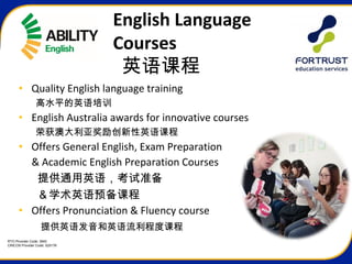 RTO Provider Code: 3945
CRICOS Provider Code: 02517K
English Language
Courses
英语课程
• Quality English language training
高水平的英语培训
• English Australia awards for innovative courses
荣获澳大利亚奖励创新性英语课程
• Offers General English, Exam Preparation
& Academic English Preparation Courses
提供通用英语，考试准备
      ＆学术英语预备课程
• Offers Pronunciation & Fluency course
提供英语发音和英语流利程度课程
 