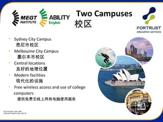 RTO Provider Code: 3945
CRICOS Provider Code: 02517K
Two Campuses
校区
• Sydney City Campus
悉尼市校区
• Melbourne City Campus
墨尔本市校区
• Central locations
良好的地理位置
• Modern facilities
现代化的设施
• Free wireless access and use of college
computers
提供免费无线上网和电脑使用服务
 