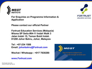 RTO Provider Code: 3945
CRICOS Provider Code: 02517K
For Enquiries on Programme Information &
Application
Please contact our official Partner
Fortrust Education Services (Malaysia)
Wisma SP Setia #04-11 Indah Walk 3
Jalan Indah 15, Taman Bukit Indah
81200 Johor Bahru, Johor, Malaysia
Tel : +07-234 1588
Email: johorbahru@Fortrust.com
Wechat / Whatsapp : +017 7830280
www.Fortrust.com
 
