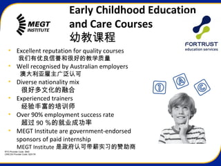 RTO Provider Code: 3945
CRICOS Provider Code: 02517K
Early Childhood Education
and Care Courses
幼教课程
• Excellent reputation for quality courses
我们有优良信誉和很好的教学质量
• Well recognised by Australian employers
澳大利亚雇主广泛认可
• Diverse nationality mix
很好多文化的融合
• Experienced trainers
经验丰富的培训师
• Over 90% employment success rate
超过 90 ％的就业成功率
• MEGT Institute are government-endorsed
sponsors of paid internship
MEGT Institute 是政府认可带薪实习的赞助商
 