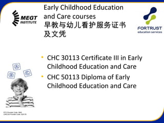 RTO Provider Code: 3945
CRICOS Provider Code: 02517K
Early Childhood Education
and Care courses
早教与幼儿看护服务证书
及文凭
• CHC 30113 Certificate III in Early
Childhood Education and Care
• CHC 50113 Diploma of Early
Childhood Education and Care
 