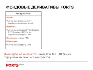 ФОНДОВЫЕ ДЕРИВАТИВЫ  FORTS Фьючерсы на индекс РТС  входят в ТОП-10 самых торгуемых индексных контрактов Инструменты Акции: Фьючерсы и опционы на 17 наиболее ликвидных акций Индексы: Фьючерсы на Индекс РТС и Индекс  RTS   Standard, RTSVX,  на отраслевые индексы РТС Опционы на индекс РТС Облигации: Фьючерсы на корзину ОФЗ 