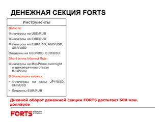ДЕНЕЖНАЯ СЕКЦИЯ  FORTS Дневной оборот денежной секции  FORTS  достигает  600  млн. долларов Инструменты Валюта : Фьючерсы на  USD/RUB Фьючерсы на  EUR/RUB Фьючерсы на  EUR/USD, AUD/USD, GBR/USD Опционы на  USD/RUB, EUR/USD   Short terms  Interest Rate : Фьючерсы на  MosPrime   overnight  и трехмесячную ставку  MosPrime   В ближайших планах : Фьючерсы на пары  JPY/USD ,  CHF/USD Опционы  EUR/RUB 