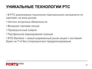 УНИКАЛЬНЫЕ ТЕХНОЛОГИИ РТС В РТС реализована технология «Центрального контрагента по сделкам» на всех рынках Неттинг встречных обязательств Вечерняя торговая сессия Промежуточный клиринг Портфельное маржирование позиций RTS Standard –  самый современный рынок акций с поставкой бумаг на  T+4  без стопроцентного преддепонирования 