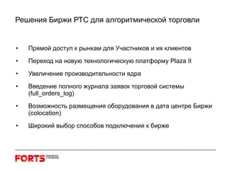 Решения Биржи РТС для алгоритмической торговли Прямой доступ к рынкам для Участников и их клиентов  Переход на новую технологическую платформу  Plaza II Увеличение производительности ядра Введение полного журнала заявок торговой системы ( full_orders_log ) Возможность размещения оборудования в дата центре Биржи ( colocation ) Широкий выбор способов подключения к бирже 
