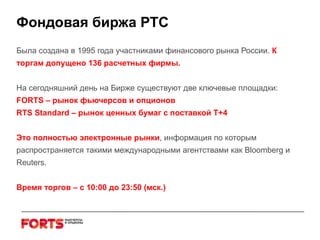 Фондовая биржа РТС Была создана в 1995 года участниками финансового рынка России.  К торгам допущено 136 расчетных фирмы. На сегодняшний день на Бирже существуют две ключевые площадки: FORTS –  рынок   фьючерсов и опционов   RTS Standard –  рынок ценных бумаг с поставкой Т+4  Это полностью электронные рынки , информация по которым распространяется такими международными агентствами как  Bloomberg  и  Reuters.   Время торгов – с 10:00 до 23:50 (мск.) 