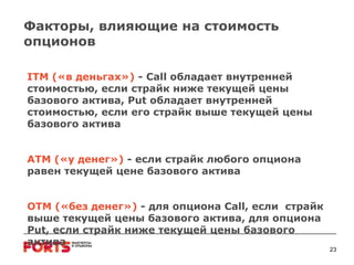 Факторы, влияющие на стоимость опционов ITM  («в деньгах»)  -  Call  обладает внутренней стоимостью, если страйк ниже текущей цены базового актива,  Put  обладает внутренней стоимостью, если его страйк выше текущей цены базового актива ATM  («у денег»)  -  если страйк любого опциона равен текущей цене базового актива ОТМ («без денег»)   -  для опциона  Call ,   если  страйк выше текущей цены базового актива, для опциона  Put , если страйк ниже текущей цены базового актива 