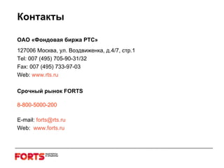 Контакты ОАО «Фондовая биржа РТС» 127006 Москва, ул. Воздвиженка, д.4/7, стр.1 Tel: 007 (495) 705-90-31/32 Fax: 007 (495) 733-97-03 Web :  www . rts . ru Срочный рынок  FORTS 8-800-5000-200 E - mail :  forts @ rts . ru Web :  www . forts . ru 