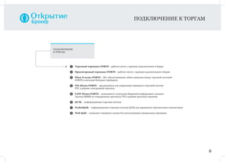 1 Торговый терминал FORTS – рабочее место с прямым подключением к бирже
2 Просмотровый терминал FORTS – рабочее место с прямым подключением к бирже
3 Plaza II шлюз FORTS – ПО, обеспечивающее обмен данными между торговой системой
FORTS и системой Интернет-трейдинга
4 FIX Шлюз FORTS – предназначен для управления заявками в торговой системе
РТС в режиме электронной торговли
5 FAST Шлюз FORTS – возможность получения Биржевой информации с рынков
Группы ММВБ по стандартному протоколу FIX в режиме реального времени
6 QUIK – информационно-торговая система
7 PocketQuik – информационно-торговая система QUIK для карманных персональных компьютеров
8 Web Quik – позволяет совершать сделки без использования специальных программ
ПОДКЛЮЧЕНИЕ
К ТОРГАМ
ПОДКЛЮЧЕНИЕ К ТОРГАМ
8
 