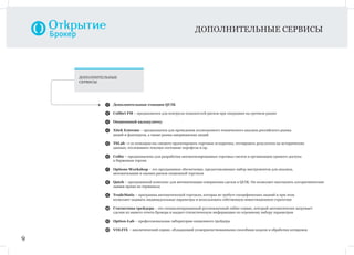 9
ДОПОЛНИТЕЛЬНЫЕ СЕРВИСЫ
1 Дополнительные станции QUIK
2 Colibri FM – предназначен для контроля показателей рисков при операциях на срочном рынке
3 Опционный калькулятор
4 Xtick Extreme – предназначен для проведения полноценного технического анализа российского рынка
акций и фьючерсов, а также рынка американских акций
5 TSLab –с ее помощью вы сможете проектировать торговые аглоритмы, тестировать результаты на исторических
данных, отслеживать текущее состояние портфеля и пр.
6 Coﬁte – предназначено для разработки автоматизированных торговых систем и организации прямого доступа
к биржевым торгам
7 Options Workshop – это программное обеспечение, предоставляющее набор инструментов для анализа,
автоматизации и оценки рисков опционной торговли
8 Qatch – программный комплекс для автоматизации совершения сделок в QUIK. Он позволяет выставлять алгоритмические
заявки прямо из терминала
9 TradeMatic – программа автоматической торговли, которая не требует специфических знаний и при этом
позволяет задавать индивидуальные параметры и использовать собственную инвестиционную стратегию
10 Статистика трейдера – это специализированный русскоязычный online-сервис, который автоматически загружает
сделки из вашего отчета брокера и выдает статистическую информацию по огромному набору параметров
11 Option-Lab – профессиональная лаборатория опционного трейдера
12 VOLFIX – аналитический сервис, обладающий усовершенствованными способами подачи и обработки котировок
ДОПОЛНИТЕЛЬНЫЕ
СЕРВИСЫ
 