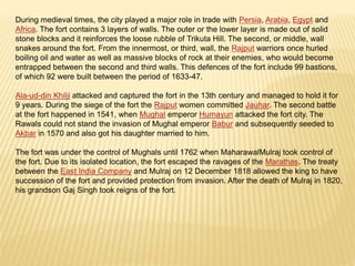 During medieval times, the city played a major role in trade with Persia, Arabia, Egypt and
Africa. The fort contains 3 layers of walls. The outer or the lower layer is made out of solid
stone blocks and it reinforces the loose rubble of Trikuta Hill. The second, or middle, wall
snakes around the fort. From the innermost, or third, wall, the Rajput warriors once hurled
boiling oil and water as well as massive blocks of rock at their enemies, who would become
entrapped between the second and third walls. This defences of the fort include 99 bastions,
of which 92 were built between the period of 1633-47.
Ala-ud-din Khilji attacked and captured the fort in the 13th century and managed to hold it for
9 years. During the siege of the fort the Rajput women committed Jauhar. The second battle
at the fort happened in 1541, when Mughal emperor Humayun attacked the fort city. The
Rawals could not stand the invasion of Mughal emperor Babur and subsequently seeded to
Akbar in 1570 and also got his daughter married to him.
The fort was under the control of Mughals until 1762 when MaharawalMulraj took control of
the fort. Due to its isolated location, the fort escaped the ravages of the Marathas. The treaty
between the East India Company and Mulraj on 12 December 1818 allowed the king to have
succession of the fort and provided protection from invasion. After the death of Mulraj in 1820,
his grandson Gaj Singh took reigns of the fort.
 