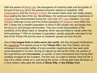 With the advent of British rule, the emergence of maritime trade and the growth of
the port of Bombay led to the gradual economic decline of Jaisalmer. After
independence and the Partition of India, the ancient trade route was totally closed,
thus sealing the fate of the city. Nonetheless, the continued strategic importance of
Jaisalmer was demonstrated during the 1965 and 1971 wars between India and
Pakistan Although at one point the entire population of Jaisalmer lived within the
fort, it today has a resident population of about 4,000 people who are largely from
the Brahmin and Daroga communities. They are mostly descendants of the
workforce of the Bhati rulers of Jaisalmer which was permitted to reside within the
fort's premises.[2] With an increase in population, people gradually relocated to the
foot of the Trikuta Hill and the town of Jaisalmer spread out from the fort.
One of the largest forts in India and in the world, with the strongest fortifications,
the Jaisalmer Fort stands proud on the Trikuta Hill in the Thar Desert, and has
witnessed innumerable battles of every possible magnitude and has seen quite
some bloodshed in its time. During its capture by Ala-Ud-Din Khilji, the women of
the royal family committedJauhar, or suicide, to save themselves from having their
modesty enraged by the invaders. The fort now, is a sight to behold. Atop the hill, it
has a lion yellow shade on it, and during the sunet, a strong gold haze develops on
it, from where it also gets the name of Sonar Kila, or the Golden Fort.
 