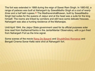 The fort was extended in 1868 during the reign of Sawai Ram Singh. In 1883-92, a
range of palaces was built at Nahargarh by SawaiMadho Singh at a cost of nearly
three and a half lakh rupees.[6] The MadhavendraBhawan, built by SawaiMadho
Singh had suites for the queens of Jaipur and at the head was a suite for the king
himself. The rooms are linked by corridors and still have some delicate frescoes.
Nahargarh was also a hunting residence of the Maharajas.
Until April 1944, the Jaipur State government used for its official purposes solar
time read from theSamratYantra in the JantarMantar Observatory, with a gun fired
from Nahargarh Fort as the time signal.
Some scenes of the movie Rang De Basanti and ShuddhDesi Romance and
Bengali Cinema Sonar Kella were shot at Nahargarh fort.
 