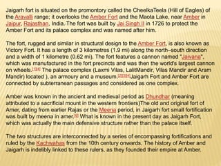 Jaigarh fort is situated on the promontory called the CheelkaTeela (Hill of Eagles) of
the Aravalli range; it overlooks the Amber Fort and the Maota Lake, near Amber in
Jaipur, Rajasthan, India. The fort was built by Jai Singh II in 1726 to protect the
Amber Fort and its palace complex and was named after him.
The fort, rugged and similar in structural design to the Amber Fort, is also known as
Victory Fort. It has a length of 3 kilometres (1.9 mi) along the north–south direction
and a width of 1 kilometre (0.62 mi). The fort features a cannon named "Jaivana",
which was manufactured in the fort precincts and was then the world's largest cannon
on wheels.[1][4] The palace complex (Laxmi Vilas, LalitMandir, Vilas Mandir and Aram
Mandir) located ), an armoury and a museum.[2][3][4]Jaigarh Fort and Amber Fort are
connected by subterranean passages and considered as one complex.
Amber was known in the ancient and medieval period as Dhundhar (meaning
attributed to a sacrificial mount in the western frontiers)The old and original fort of
Amer, dating from earlier Rajas or the Meena period, in Jaigarh fort small fortification
was built by meena in amer.[6] What is known in the present day as Jaigarh Fort,
which was actually the main defensive structure rather than the palace itself.
The two structures are interconnected by a series of encompassing fortifications and
ruled by the Kachwahas from the 10th century onwards. The history of Amber and
Jaigarh is indelibly linked to these rulers, as they founded their empire at Amber.
 