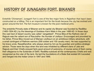 HISTORY OF JUNAGARH FORT, BIKANER
Erstwhile ‘Chintamani’, Junagarh Fort is one of the few major forts in Rajasthan that hasn’t been
constructed on a hilltop. This is an important fort for the locals because the city has evolved and
grown around the fort. The fort museum is known for the post medieval arms.
The erstwhile Princely state of Bikaner and its capital city Bikaner was founded by RaoBika
(1465-1504 AD.) by the blessings of Goddess Karni Mata in the year 1488 AD. In those days
this vast tract of desert country was called “Jangaldesh”. Prince Bika of the Rathore clan of
Rajputs was the valiant son of RaoJodha- the founder of Jodhpur. Encouraged and provoked by
his father, Prince Bika moved out of Marwar (Jodhpur) on an ambitious military adventure, with
a small contingent of Rathore warriors (500 soldier and 100 cavalry men). He was supported by
his brave uncle, RawatKandhal, who always stood by him as his guardian and politico-strategic
advisor. Those were the days when this land was inhabited by different clans of Jats and
Rajputs and their Chiefs enjoyed fairly good amount of autonomy, of course some of them owing
their allegiance to the Sultanate of Delhi. RaoBika subdued all the contemporary Chiefs and was
recognized as the ruler of the land. He laid the foundations of a State that existed till it acceded
and merged into the Indian Union in 1947 and 1949.
 