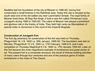 RaoBika laid the foundation of the city of Bikaner in 1488 AD, having first
constructed a small fortress in the RatiGhati area. Today this site is situated at the
south west end of the old walled city near LaxminathJi temple. The royal family of
Bikaner lived there, till Raja Rai Singh Ji built a new fort called Chintamani (now
Junagarh) during 1589 to 1593 AD. The rulers of Bikaner had played a prominent
and glorious role in the history of India. They held high ranks as Mansabdars of
special order or Governors in the court of the Imperial Mughals.
Construction of Junagarh Fort
The first dig ceremony for construction of the fort was held on Thursday,
PhagunVadi 19, V.S. 1645 i.e. 30th January, 1589 AD. The foundation was laid on
Monday, PhuganSudi 12 V.S. 1645 i.e. 17th February, 1589 A.D. and it was
completed on Thursday MaghSudi 6 V.S. 1650 i.e. 17th January 1594 AD. Later on
this fort became the most magnificent example of architecture and great centre of
art. The present fort is a composite structure, the result of intense building activities
of many rulers through four centuries and one of the precious gems of Indian
architecture in the midst of Thar Desert.
 