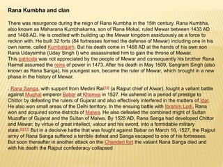Rana Kumbha and clan
There was resurgence during the reign of Rana Kumbha in the 15th century. Rana Kumbha,
also known as Maharana Kumbhakarna, son of Rana Mokal, ruled Mewar between 1433 AD
and 1468 AD. He is credited with building up the Mewar kingdom assiduously as a force to
reckon with. He built 32 forts (84 fortresses formed the defense of Mewar) including one in his
own name, called Kumbalgarh. But his death come in 1468 AD at the hands of his own son
Rana Udaysimha (Uday Singh I) who assassinated him to gain the throne of Mewar.
This patricide was not appreciated by the people of Mewar and consequently his brother Rana
Raimal assumed the reins of power in 1473. After his death in May 1509, Sangram Singh (also
known as Rana Sanga), his youngest son, became the ruler of Mewar, which brought in a new
phase in the history of Mewar.
. Rana Sanga, with support from Medini Rai[18] (a Rajput chief of Alwar), fought a valiant battle
against Mughal emperor Babar at Khanwa in 1527. He ushered in a period of prestige to
Chittor by defeating the rulers of Gujarat and also effectively interfered in the matters of Idar.
He also won small areas of the Delhi territory. In the ensuing battle with Ibrahim Lodi, Rana
won and acquired some districts of Malwa. He also defeated the combined might of Sultan
Muzaffar of Gujarat and the Sultan of Malwa. By 1525 AD, Rana Sanga had developed Chittor
and Mewar, by virtue of great intellect, valour and his sword, into a formidable military
state.[6][17] But in a decisive battle that was fought against Babar on March 16, 1527, the Rajput
army of Rana Sanga suffered a terrible defeat and Sanga escaped to one of his fortresses.
But soon thereafter in another attack on the Chanderi fort the valiant Rana Sanga died and
with his death the Rajput confederacy collapsed
 
