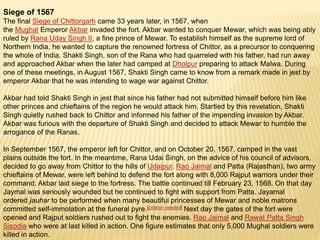 Siege of 1567
The final Siege of Chittorgarh came 33 years later, in 1567, when
the Mughal Emperor Akbar invaded the fort. Akbar wanted to conquer Mewar, which was being ably
ruled by Rana Uday Singh II, a fine prince of Mewar. To establish himself as the supreme lord of
Northern India, he wanted to capture the renowned fortress of Chittor, as a precursor to conquering
the whole of India. Shakti Singh, son of the Rana who had quarreled with his father, had run away
and approached Akbar when the later had camped at Dholpur preparing to attack Malwa. During
one of these meetings, in August 1567, Shakti Singh came to know from a remark made in jest by
emperor Akbar that he was intending to wage war against Chittor.
Akbar had told Shakti Singh in jest that since his father had not submitted himself before him like
other princes and chieftains of the region he would attack him. Startled by this revelation, Shakti
Singh quietly rushed back to Chittor and informed his father of the impending invasion by Akbar.
Akbar was furious with the departure of Shakti Singh and decided to attack Mewar to humble the
arrogance of the Ranas.
In September 1567, the emperor left for Chittor, and on October 20, 1567, camped in the vast
plains outside the fort. In the meantime, Rana Udai Singh, on the advice of his council of advisors,
decided to go away from Chittor to the hills of Udaipur. Rao Jaimal and Patta (Rajasthan), two army
chieftains of Mewar, were left behind to defend the fort along with 8,000 Rajput warriors under their
command. Akbar laid siege to the fortress. The battle continued till February 23, 1568. On that day
Jaymal was seriously wounded but he continued to fight with support from Patta. Jayamal
ordered jauhar to be performed when many beautiful princesses of Mewar and noble matrons
committed self-immolation at the funeral pyre.[citation needed] Next day the gates of the fort were
opened and Rajput soldiers rushed out to fight the enemies. Rao Jaimal and Rawat Patta Singh
Sisodia who were at last killed in action. One figure estimates that only 5,000 Mughal soldiers were
killed in action.
 