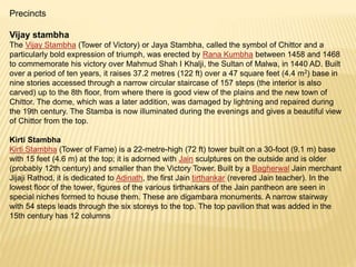 Precincts
Vijay stambha
The Vijay Stambha (Tower of Victory) or Jaya Stambha, called the symbol of Chittor and a
particularly bold expression of triumph, was erected by Rana Kumbha between 1458 and 1468
to commemorate his victory over Mahmud Shah I Khalji, the Sultan of Malwa, in 1440 AD. Built
over a period of ten years, it raises 37.2 metres (122 ft) over a 47 square feet (4.4 m2) base in
nine stories accessed through a narrow circular staircase of 157 steps (the interior is also
carved) up to the 8th floor, from where there is good view of the plains and the new town of
Chittor. The dome, which was a later addition, was damaged by lightning and repaired during
the 19th century. The Stamba is now illuminated during the evenings and gives a beautiful view
of Chittor from the top.
Kirti Stambha
Kirti Stambha (Tower of Fame) is a 22-metre-high (72 ft) tower built on a 30-foot (9.1 m) base
with 15 feet (4.6 m) at the top; it is adorned with Jain sculptures on the outside and is older
(probably 12th century) and smaller than the Victory Tower. Built by a Bagherwal Jain merchant
Jijaji Rathod, it is dedicated to Adinath, the first Jain tirthankar (revered Jain teacher). In the
lowest floor of the tower, figures of the various tirthankars of the Jain pantheon are seen in
special niches formed to house them. These are digambara monuments. A narrow stairway
with 54 steps leads through the six storeys to the top. The top pavilion that was added in the
15th century has 12 columns
 