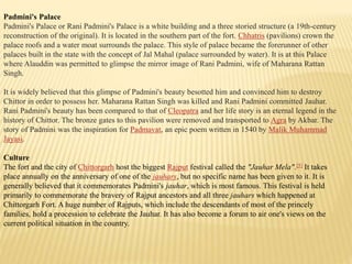 Padmini's Palace
Padmini's Palace or Rani Padmini's Palace is a white building and a three storied structure (a 19th-century
reconstruction of the original). It is located in the southern part of the fort. Chhatris (pavilions) crown the
palace roofs and a water moat surrounds the palace. This style of palace became the forerunner of other
palaces built in the state with the concept of Jal Mahal (palace surrounded by water). It is at this Palace
where Alauddin was permitted to glimpse the mirror image of Rani Padmini, wife of Maharana Rattan
Singh.
It is widely believed that this glimpse of Padmini's beauty besotted him and convinced him to destroy
Chittor in order to possess her. Maharana Rattan Singh was killed and Rani Padmini committed Jauhar.
Rani Padmini's beauty has been compared to that of Cleopatra and her life story is an eternal legend in the
history of Chittor. The bronze gates to this pavilion were removed and transported to Agra by Akbar. The
story of Padmini was the inspiration for Padmavat, an epic poem written in 1540 by Malik Muhammad
Jayasi.
Culture
The fort and the city of Chittorgarh host the biggest Rajput festival called the "Jauhar Mela".[5] It takes
place annually on the anniversary of one of the jauhars, but no specific name has been given to it. It is
generally believed that it commemorates Padmini's jauhar, which is most famous. This festival is held
primarily to commemorate the bravery of Rajput ancestors and all three jauhars which happened at
Chittorgarh Fort. A huge number of Rajputs, which include the descendants of most of the princely
families, hold a procession to celebrate the Jauhar. It has also become a forum to air one's views on the
current political situation in the country.
 