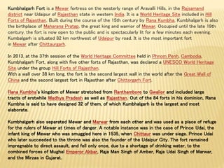 Kumbhalgarh Fort is a Mewar fortress on the westerly range of Aravalli Hills, in the Rajsamand
district near Udaipur of Rajasthan state in western India. It is a World Heritage Site included in Hill
Forts of Rajasthan. Built during the course of the 15th century by Rana Kumbha, Kumbhalgarh is also
the birthplace of Maharana Pratap, the great king and warrior of Mewar. Occupied until the late 19th
century, the fort is now open to the public and is spectacularly lit for a few minutes each evening.
Kumbalgarh is situated 82 km northwest of Udaipur by road. It is the most important fort
in Mewar after Chittaurgarh.
In 2013, at the 37th session of the World Heritage Committee held in Phnom Penh, Cambodia,
Kumbhalgarh Fort, along with five other forts of Rajasthan, was declared a UNESCO World Heritage
Site under the group Hill Forts of Rajasthan.
With a wall over 38 km long, the fort is the second largest wall in the world after the Great Wall of
China and the second largest fort in Rajasthan after Chittorgarh Fort.
Rana Kumbha's kingdom of Mewar stretched from Ranthambore to Gwalior and included large
tracts of erstwhile Madhya Pradesh as well as Rajasthan. Out of the 84 forts in his dominion, Rana
Kumbha is said to have designed 32 of them, of which Kumbhalgarh is the largest and most
elaborate.
Kumbhalgarh also separated Mewar and Marwar from each other and was used as a place of refuge
for the rulers of Mewar at times of danger. A notable instance was in the case of Prince Udai, the
infant king of Mewar who was smuggled here in 1535, when Chittaur was under siege. Prince Udai
who later succeeded to the throne was also the founder of the Udaipur City. The fort remained
impregnable to direct assault, and fell only once, due to a shortage of drinking water, to the
combined forces of Mughal Emperor Akbar, Raja Man Singh of Amber, Raja Udai Singh of Marwar,
and the Mirzas in Gujarat.
 