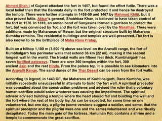Ahmed Shah I of Gujarat attacked the fort in 1457, but found the effort futile. There was a
local belief then that the Banmata deity in the fort protected it and hence he destroyed
the temple. There were further attempts in 1458-59 and 1467 by Mahmud Khilji, but it
also proved futile. Akbar's general, Shabhbaz Khan, is believed to have taken control of
the fort in 1576. In 1818, an armed band of Sanyasins formed a garrison to protect the
fort, but was convinced by Tod and the fort was taken over by the Marathas. There were
additions made by Maharanas of Mewar, but the original structure built by Maharana
Kumbha remains. The residential buildings and temples are well-preserved. The fort is
also known to be the birthplace of Maha Rana Pratap.
Built on a hilltop 1,100 m (3,600 ft) above sea level on the Aravalli range, the fort of
Kumbhalgarh has perimeter walls that extend 36 km (22 mi), making it the second
longest wall in the world. The frontal walls are fifteen feet thick. Kumbhalgarh has
seven fortified gateways. There are over 360 temples within the fort, 300
ancient Jain and the rest Hindu. From the palace top, it is possible to see kilometers into
the Aravalli Range. The sand dunes of the Thar Desert can be seen from the fort walls.
According to legend, in 1443 CE, the Maharana of Kumbhalgarh, Rana Kumbha, was
initially repeatedly unsuccessful in attempts to build the fort wall. A spiritual preceptor
was consulted about the construction problems and advised the ruler that a voluntary
human sacrifice would solve whatever was causing the impediment. The spiritual
advisor advised building a temple where the head should fall and building the wall and
the fort where the rest of his body lay. As can be expected, for some time no one
volunteered, but one day, a pilgrim (some versions suggest a soldier, and some, that the
spiritual preceptor and the pilgrim were one and the same) volunteered and was ritually
decapitated. Today the main gate of the fortress, Hanuman Pol, contains a shrine and a
temple to commemorate the great sacrifice.
 