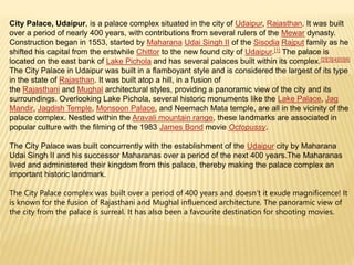City Palace, Udaipur, is a palace complex situated in the city of Udaipur, Rajasthan. It was built
over a period of nearly 400 years, with contributions from several rulers of the Mewar dynasty.
Construction began in 1553, started by Maharana Udai Singh II of the Sisodia Rajput family as he
shifted his capital from the erstwhile Chittor to the new found city of Udaipur.[1] The palace is
located on the east bank of Lake Pichola and has several palaces built within its complex.[2][3][4][5][6]
The City Palace in Udaipur was built in a flamboyant style and is considered the largest of its type
in the state of Rajasthan. It was built atop a hill, in a fusion of
the Rajasthani and Mughal architectural styles, providing a panoramic view of the city and its
surroundings. Overlooking Lake Pichola, several historic monuments like the Lake Palace, Jag
Mandir, Jagdish Temple, Monsoon Palace, and Neemach Mata temple, are all in the vicinity of the
palace complex. Nestled within the Aravali mountain range, these landmarks are associated in
popular culture with the filming of the 1983 James Bond movie Octopussy.
The City Palace was built concurrently with the establishment of the Udaipur city by Maharana
Udai Singh II and his successor Maharanas over a period of the next 400 years.The Maharanas
lived and administered their kingdom from this palace, thereby making the palace complex an
important historic landmark.
The City Palace complex was built over a period of 400 years and doesn’t it exude magnificence! It
is known for the fusion of Rajasthani and Mughal influenced architecture. The panoramic view of
the city from the palace is surreal. It has also been a favourite destination for shooting movies.
 