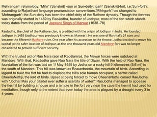 Mehrangarh (etymology: 'Mihir' (Sanskrit) -sun or Sun-deity; 'garh' (Sanskrit)-fort; i.e.'Sun-fort');
according to Rajasthani language pronunciation conventions,'Mihirgarh' has changed to
'Mehrangarh'; the Sun-deity has been the chief deity of the Rathore dynasty. Though the fortress
was originally started in 1459 by RaoJodha, founder of Jodhpur, most of the fort which stands
today dates from the period of Jaswant Singh of Marwar (1638–78)
RaoJodha, the chief of the Rathore clan, is credited with the origin of Jodhpur in India. He founded
Jodhpur in 1459 (Jodhpur was previously known as Marwar). He was one of Ranmal's 24 sons and
became the fifteenth Rathore ruler. One year after his accession to the throne, Jodha decided to move his
capital to the safer location of Jodhpur, as the one thousand years old Mandore fort was no longer
considered to provide sufficient security.
With the trusted aid of Rao Nara (son of RaoSamra), the Mewar forces were subdued at
Mandore. With that, RaoJodha gave Rao Nara the title of Diwan. With the help of Rao Nara, the
foundation of the fort was laid on 1/ May 1459 by Jodha on a rocky hill 9 kilometres (5.6 mi) to
the south of Mandore. This hill was known as Bhaurcheeria, the mountain of birds. According to
legend to build the fort he had to displace the hill's sole human occupant, a hermit called
CheeriaNathji, the lord of birds. Upset at being forced to move CheeriaNathji cursed RaoJodha
with "Jodha! May your citadel ever suffer a scarcity of water!".RaoJodha managed to appease
the hermit by building a house and a temple in the fort very near the cave the hermit had used for
meditation, though only to the extent that even today the area is plagued by a drought every 3 to
4 years.
 