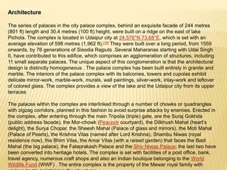 Architecture
The series of palaces in the city palace complex, behind an exquisite facade of 244 metres
(801 ft) length and 30.4 metres (100 ft) height, were built on a ridge on the east of lake
Pichola. The complex is located in Udaipur city at 24.576°N 73.68°E, which is set with an
average elevation of 598 metres (1,962 ft).[16] They were built over a long period, from 1559
onwards, by 76 generations of Sisodia Rajputs .Several Maharanas starting with Udai Singh
II, have contributed to this edifice, which comprises an agglomeration of structures, including
11 small separate palaces. The unique aspect of this conglomeration is that the architectural
design is distinctly homogeneous . The palace complex has been built entirely in granite and
marble. The interiors of the palace complex with its balconies, towers and cupolas exhibit
delicate mirror-work, marble-work, murals, wall paintings, silver-work, inlay-work and leftover
of colored glass. The complex provides a view of the lake and the Udaipur city from its upper
terraces
The palaces within the complex are interlinked through a number of chowks or quadrangles
with zigzag corridors, planned in this fashion to avoid surprise attacks by enemies. Erected in
the complex, after entering through the main Tripolia (triple) gate, are the Suraj Gokhda
(public address facade), the Mor-chowk (Peacock courtyard), the Dilkhush Mahal (heart’s
delight), the Surya Chopar, the Sheesh Mahal (Palace of glass and mirrors), the Moti Mahal
(Palace of Pearls), the Krishna Vilas (named after Lord Krishna), Shambu Niwas (royal
residence now), the Bhim Vilas, the Amar Vilas (with a raised garden) that faces the Badi
Mahal (the big palace), the Fateprakash Palace and the Shiv Niwas Palace; the last two have
been converted into heritage hotels. The complex is set with facilities of a post office, bank,
travel agency, numerous craft shops and also an Indian boutique belonging to the World
Wildlife Fund (WWF) . The entire complex is the property of the Mewar royal family with
 