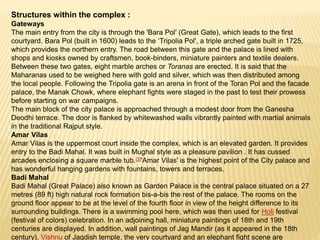 Structures within the complex :
Gateways
The main entry from the city is through the 'Bara Pol' (Great Gate), which leads to the first
courtyard. Bara Pol (built in 1600) leads to the ‘Tripolia Pol', a triple arched gate built in 1725,
which provides the northern entry. The road between this gate and the palace is lined with
shops and kiosks owned by craftsmen, book-binders, miniature painters and textile dealers.
Between these two gates, eight marble arches or Toranas are erected. It is said that the
Maharanas used to be weighed here with gold and silver, which was then distributed among
the local people. Following the Tripolia gate is an arena in front of the Toran Pol and the facade
palace, the Manak Chowk, where elephant fights were staged in the past to test their prowess
before starting on war campaigns.
The main block of the city palace is approached through a modest door from the Ganesha
Deodhi terrace. The door is flanked by whitewashed walls vibrantly painted with martial animals
in the traditional Rajput style.
Amar Vilas
Amar Vilas is the uppermost court inside the complex, which is an elevated garden. It provides
entry to the Badi Mahal. It was built in Mughal style as a pleasure pavilion . It has cussed
arcades enclosing a square marble tub.[3]'Amar Vilas' is the highest point of the City palace and
has wonderful hanging gardens with fountains, towers and terraces.
Badi Mahal
Badi Mahal (Great Palace) also known as Garden Palace is the central palace situated on a 27
metres (89 ft) high natural rock formation bis-a-bis the rest of the palace. The rooms on the
ground floor appear to be at the level of the fourth floor in view of the height difference to its
surrounding buildings. There is a swimming pool here, which was then used for Holi festival
(festival of colors) celebration. In an adjoining hall, miniature paintings of 18th and 19th
centuries are displayed. In addition, wall paintings of Jag Mandir (as it appeared in the 18th
century), Vishnu of Jagdish temple, the very courtyard and an elephant fight scene are
 