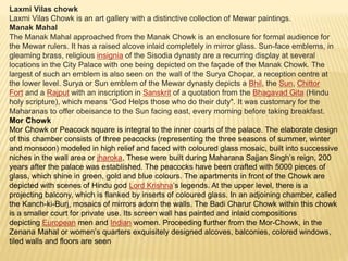 Laxmi Vilas chowk
Laxmi Vilas Chowk is an art gallery with a distinctive collection of Mewar paintings.
Manak Mahal
The Manak Mahal approached from the Manak Chowk is an enclosure for formal audience for
the Mewar rulers. It has a raised alcove inlaid completely in mirror glass. Sun-face emblems, in
gleaming brass, religious insignia of the Sisodia dynasty are a recurring display at several
locations in the City Palace with one being depicted on the façade of the Manak Chowk. The
largest of such an emblem is also seen on the wall of the Surya Chopar, a reception centre at
the lower level. Surya or Sun emblem of the Mewar dynasty depicts a Bhil, the Sun, Chittor
Fort and a Rajput with an inscription in Sanskrit of a quotation from the Bhagavad Gita (Hindu
holy scripture), which means “God Helps those who do their duty". It was customary for the
Maharanas to offer obeisance to the Sun facing east, every morning before taking breakfast.
Mor Chowk
Mor Chowk or Peacock square is integral to the inner courts of the palace. The elaborate design
of this chamber consists of three peacocks (representing the three seasons of summer, winter
and monsoon) modeled in high relief and faced with coloured glass mosaic, built into successive
niches in the wall area or jharoka, These were built during Maharana Sajjan Singh’s reign, 200
years after the palace was established. The peacocks have been crafted with 5000 pieces of
glass, which shine in green, gold and blue colours. The apartments in front of the Chowk are
depicted with scenes of Hindu god Lord Krishna’s legends. At the upper level, there is a
projecting balcony, which is flanked by inserts of coloured glass. In an adjoining chamber, called
the Kanch-ki-Burj, mosaics of mirrors adorn the walls. The Badi Charur Chowk within this chowk
is a smaller court for private use. Its screen wall has painted and inlaid compositions
depicting European men and Indian women. Proceeding further from the Mor-Chowk, in the
Zenana Mahal or women’s quarters exquisitely designed alcoves, balconies, colored windows,
tiled walls and floors are seen
 