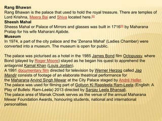 Rang Bhawan
Rang Bhawan is the palace that used to hold the royal treasure. There are temples of
Lord Krishna, Meera Bai and Shiva located here.[6]
Sheesh Mahal
Sheess Mahal or Palace of Mirrors and glasses was built in 1716[9] by Maharana
Pratap for his wife Maharani Ajabde.
Museum
In 1974, a part of the city palace and the 'Zenana Mahal' (Ladies Chamber) were
converted into a museum. The museum is open for public.
The palace was picturised as a hotel in the 1985 James Bond film Octopussy, where
Bond (played by Roger Moore) stayed as he began his quest to apprehend the
antagonist Kamal Khan (Louis Jordan).
A 1991 documentary film directed for television by Werner Herzog called Jag
Mandir consists of footage of an elaborate theatrical performance for
the Maharana Arvind Singh Mewar at the City Palace staged by André Heller.
The palace was used for filming part of Goliyon Ki Raasleela Ram-Leela (English: A
Play of Bullets: Ram-Leela) 2013 directed by Sanjay Leela Bhansali.
The palace area of Manak Chowk serves as the venue of the annual Maharana
Mewar Foundation Awards, honouring students, national and international
personalities
 