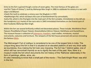 Entry to the fort is gained though a series of seven gates. The most famous of the gates are:
•Jai Pol ("Gate of Victory"), built by Maharaja Man Singh in 1806 to celebrate his victory in a war with
Jaipur and Bikaner.
•Fateh Pol, built to celebrate a victory over the Mughals in 1707;
•DedhKamgra Pol, which still bears the scars of bombardment by cannonballs;
•Loha Pol, which is the final gate into the main part of the fort complex. Immediately to the left are
the handprints (sati marks) of the ranis who in 1843 immolated themselves on the funeral pyre of
their husband, Maharaja Man Singh.
Within the fort are several brilliantly crafted and decorated palaces. These include, MotiMahal (Pearl
Palace), PhoolMahal (Flower Palace), SheeshaMahal (Mirror Palace), SilehKhana and DaulatKhana.
The museum houses a collection of palanquins, howdahs, royal cradles, miniatures, musical
instruments, costumes and furniture. The ramparts of the fort house preserved old cannon (including
the famous Kilkila.
The Mehrangarh Fort of Jodhpur is considered to be one of the largest forts in India. The
unique thing about the fort is that it is situated at an elevated platform of and very thick walls
as boundaries, thus making the fort look very imposing. The fort has 7 distinct gates, one of
which still has cannonball imprints so as to signify the wars of the past. Now, there is a
museum inside the fort which documents the rich history of the ‘Rathores’ elaborately in the
form of paintings, attires, arms, etc.
It’s also interesting to know that a small part of the movie – ‘The Dark Knight Rises’ was shot
in this fort.
 