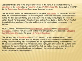 Jaisalmer Fort is one of the largest fortifications in the world. It is situated in the city of
Jaisalmer, in the Indian state of Rajasthan. It is a World Heritage Site. It was built in 1156 AD
by the Rajput ruler RawalJaisal, from whom it derives its name.
The fort stands amidst the sandy expanse of the great Thar Desert, on Trikuta Hill, and has
been the scene of many battles. Its massive yellow sandstone walls are a tawny lion colour
during the day, fading to honey-gold as the sun sets, thereby camouflaging the fort in the
yellow desert. For this reason, it is also known as the Sonar Quila or Golden Fort.[1] The fort
is located in the very heart of the city, and is one of the most notable monuments in the
locality
In 2013, at the 37th session of the World Heritage Committee held in Phnom Penh,
Cambodia, Jaisalmer Fort, along with 5 other forts of Rajasthan, was declared a UNESCO
World Heritage Site under the group Hill Forts of Rajasthan.
The fort was built by RawalJaisal in 1156 CE. Jaisal conspired with the Sultan of Gaur to
dispose his nephew Bhojdev from his territory. The other important event of the fort was
during 1276 when King Jetsi strengthened the fort against the invading Sultan of Delhi. The
56 bastions were manned by 3,700 soldiers. After eight years of invasion, the Sultan's army
destroyed the castle. Bhatis took control of the fort, but had no means to strengthen it. In
1306, Dodoo was elected the Rawal for his bravery for ejecting the Rathors. He
subsequently started building the fort.
 