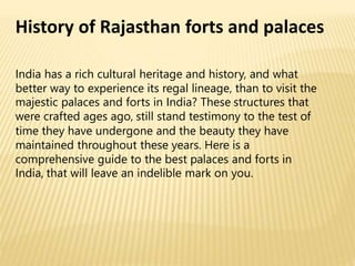 History of Rajasthan forts and palaces
India has a rich cultural heritage and history, and what
better way to experience its regal lineage, than to visit the
majestic palaces and forts in India? These structures that
were crafted ages ago, still stand testimony to the test of
time they have undergone and the beauty they have
maintained throughout these years. Here is a
comprehensive guide to the best palaces and forts in
India, that will leave an indelible mark on you.
 
