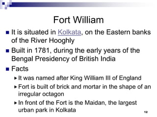 Fort William
 It is situated in Kolkata, on the Eastern banks
  of the River Hooghly
 Built in 1781, during the early years of the
  Bengal Presidency of British India
 Facts
     It was named after King William III of England
     Fort is built of brick and mortar in the shape of an
      irregular octagon
     In front of the Fort is the Maidan, the largest
      urban park in Kolkata                             12
 