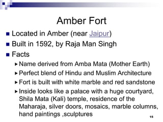 Amber Fort
 Located in Amber (near Jaipur)
 Built in 1592, by Raja Man Singh
 Facts
     Name    derived from Amba Mata (Mother Earth)
     Perfect blend of Hindu and Muslim Architecture
     Fort is built with white marble and red sandstone
     Inside looks like a palace with a huge courtyard,
      Shila Mata (Kali) temple, residence of the
      Maharaja, silver doors, mosaics, marble columns,
      hand paintings ,sculptures                     15
 
