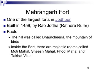 Mehrangarh Fort
 One of the largest forts in Jodhpur
 Built in 1459, by Rao Jodha (Rathore Ruler)
 Facts
     The  hill was called Bhaurcheeria, the mountain of
      birds
     Inside the Fort, there are majestic rooms called
      Moti Mahal, Sheesh Mahal, Phool Mahal and
      Takhat Vilas


                                                     18
 