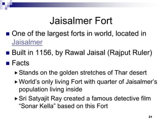 Jaisalmer Fort
 One of the largest forts in world, located in
  Jaisalmer
 Built in 1156, by Rawal Jaisal (Rajput Ruler)
 Facts
     Stands  on the golden stretches of Thar desert
     World’s only living Fort with quarter of Jaisalmer’s
      population living inside
     Sri Satyajit Ray created a famous detective film
      “Sonar Kella” based on this Fort
                                                      21
 
